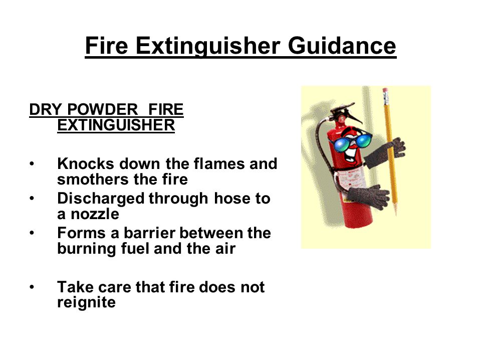 Fire Extinguisher Guidance DRY POWDER FIRE EXTINGUISHER Knocks down the flames and smothers the fire Discharged through hose to a nozzle Forms a barrier between the burning fuel and the air Take care that fire does not reignite