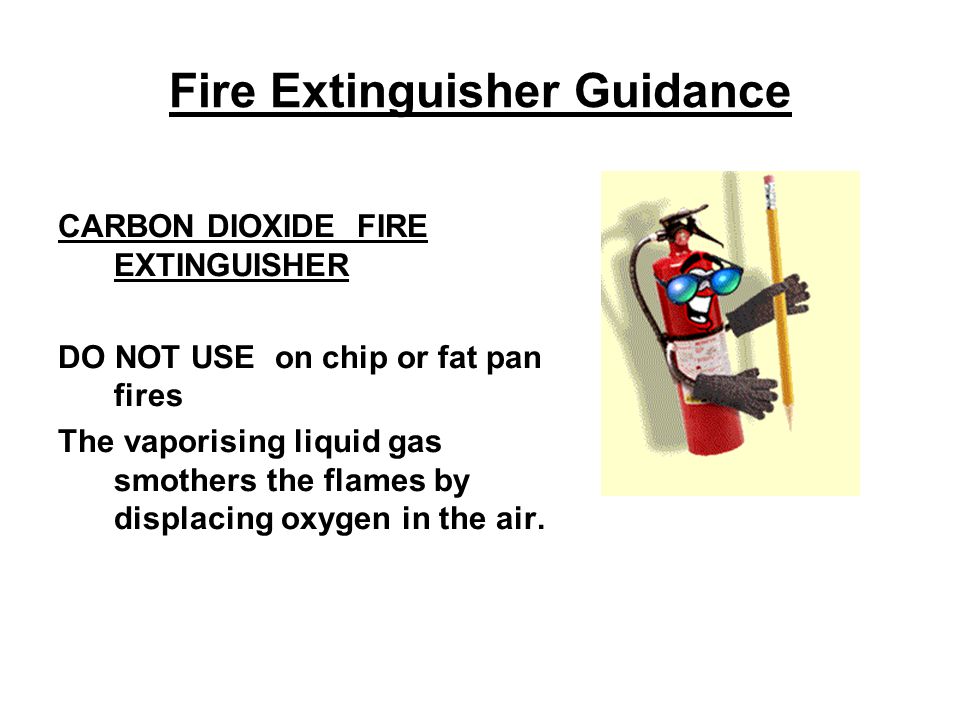 Fire Extinguisher Guidance CARBON DIOXIDE FIRE EXTINGUISHER DO NOT USE on chip or fat pan fires The vaporising liquid gas smothers the flames by displacing oxygen in the air.