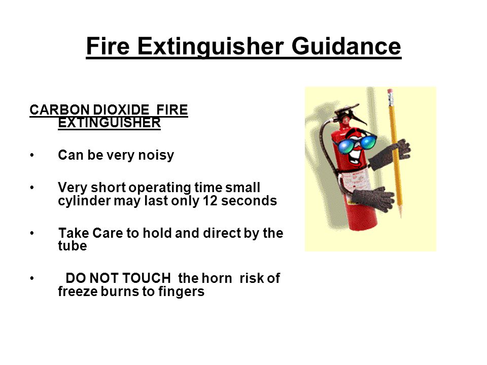 Fire Extinguisher Guidance CARBON DIOXIDE FIRE EXTINGUISHER Can be very noisy Very short operating time small cylinder may last only 12 seconds Take Care to hold and direct by the tube DO NOT TOUCH the horn risk of freeze burns to fingers