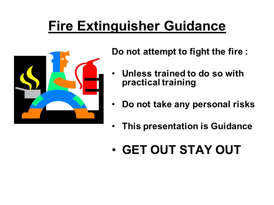 Fire Extinguisher Guidance Do not attempt to fight the fire : Unless trained to do so with practical training Do not take any personal risks This presentation is Guidance GET OUT STAY OUT