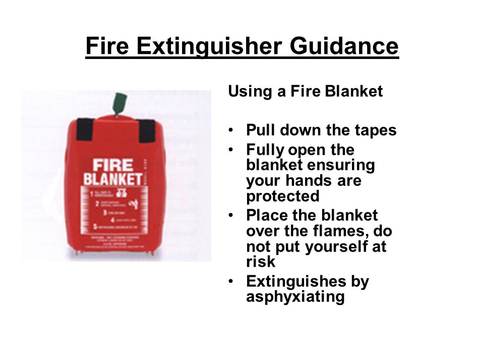 Fire Extinguisher Guidance Using a Fire Blanket Pull down the tapes Fully open the blanket ensuring your hands are protected Place the blanket over the flames, do not put yourself at risk Extinguishes by asphyxiating