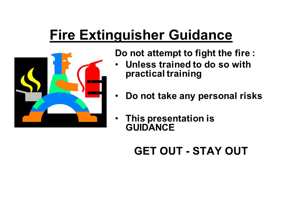 Fire Extinguisher Guidance Do not attempt to fight the fire : Unless trained to do so with practical training Do not take any personal risks This presentation is GUIDANCE GET OUT - STAY OUT