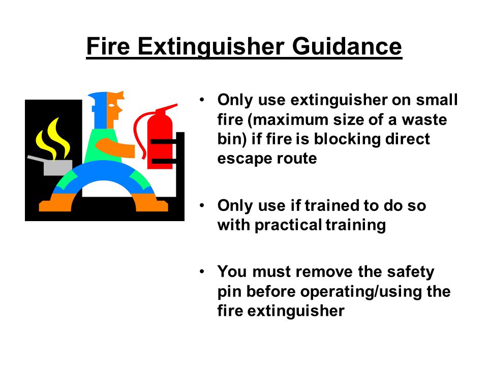Fire Extinguisher Guidance Only use extinguisher on small fire (maximum size of a waste bin) if fire is blocking direct escape route Only use if trained to do so with practical training You must remove the safety pin before operating/using the fire extinguisher