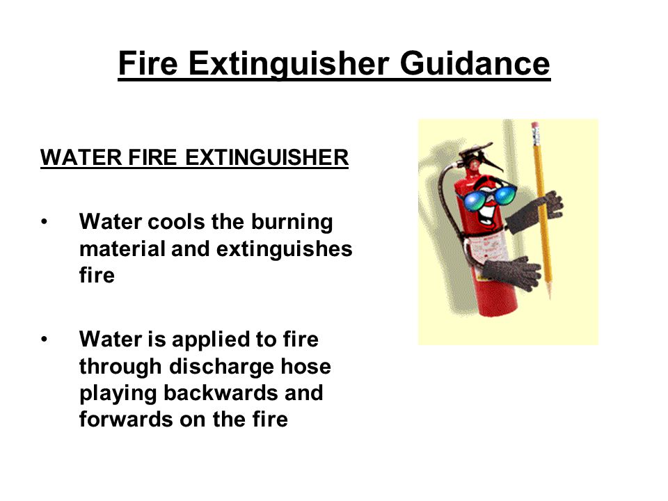 Fire Extinguisher Guidance WATER FIRE EXTINGUISHER Water cools the burning material and extinguishes fire Water is applied to fire through discharge hose playing backwards and forwards on the fire