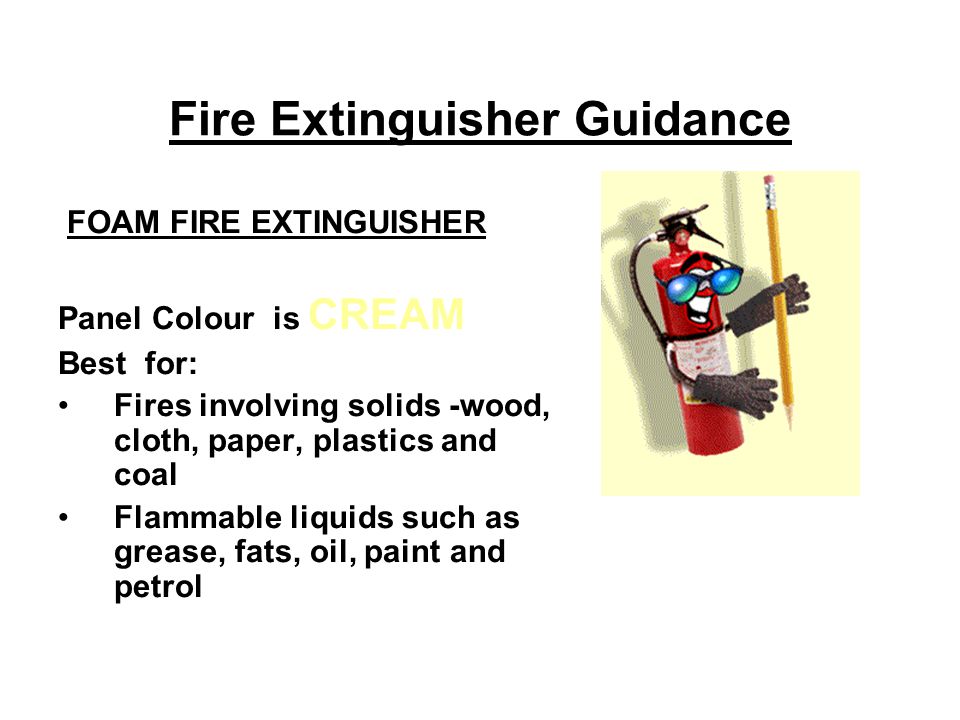 Fire Extinguisher Guidance FOAM FIRE EXTINGUISHER Panel Colour is CREAM Best for: Fires involving solids -wood, cloth, paper, plastics and coal Flammable liquids such as grease, fats, oil, paint and petrol