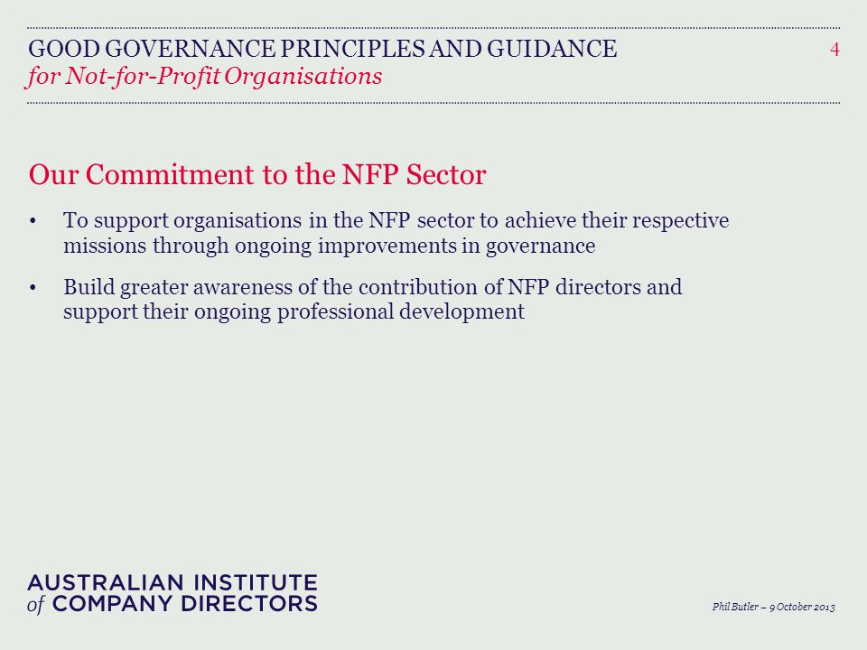 GOOD GOVERNANCE PRINCIPLES AND GUIDANCE Our Commitment to the NFP Sector To support organisations in the NFP sector to achieve their respective missions through ongoing improvements in governance Build greater awareness of the contribution of NFP directors and support their ongoing professional development 4 for Not-for-Profit Organisations Phil Butler – 9 October 2013