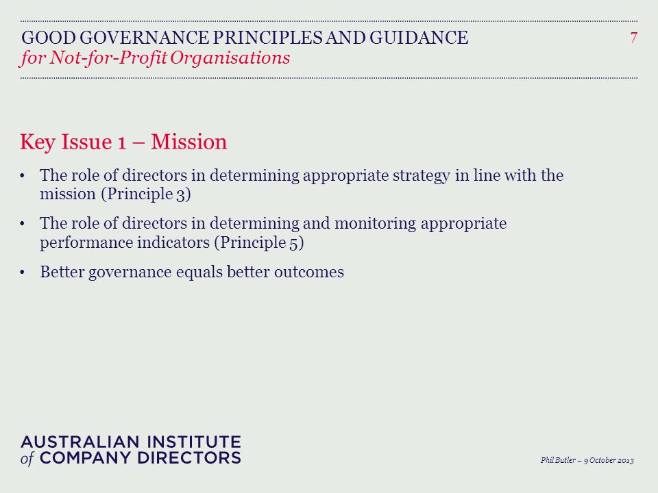 GOOD GOVERNANCE PRINCIPLES AND GUIDANCE Key Issue 1 – Mission The role of directors in determining appropriate strategy in line with the mission (Principle 3) The role of directors in determining and monitoring appropriate performance indicators (Principle 5) Better governance equals better outcomes 7 Phil Butler – 9 October 2013 for Not-for-Profit Organisations