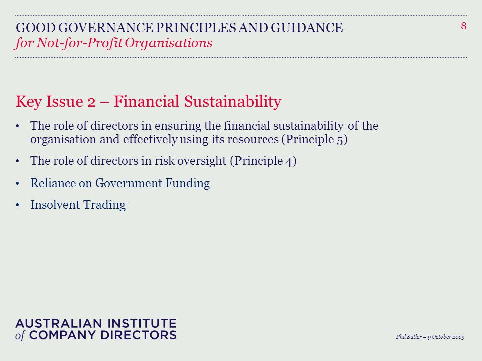 GOOD GOVERNANCE PRINCIPLES AND GUIDANCE for Not-for-Profit Organisations Key Issue 2 – Financial Sustainability The role of directors in ensuring the financial sustainability of the organisation and effectively using its resources (Principle 5) The role of directors in risk oversight (Principle 4) Reliance on Government Funding Insolvent Trading 8 Phil Butler – 9 October 2013