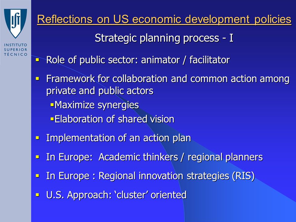 Reflections on US economic development policies  Role of public sector: animator / facilitator  Framework for collaboration and common action among private and public actors  Maximize synergies  Elaboration of shared vision  Implementation of an action plan  In Europe: Academic thinkers / regional planners  In Europe : Regional innovation strategies (RIS)  U.S.