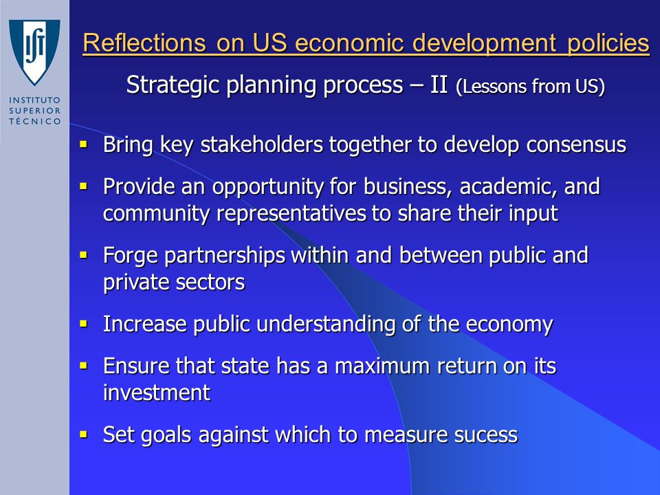 Reflections on US economic development policies Strategic planning process – II (Lessons from US)  Bring key stakeholders together to develop consensus  Provide an opportunity for business, academic, and community representatives to share their input  Forge partnerships within and between public and private sectors  Increase public understanding of the economy  Ensure that state has a maximum return on its investment  Set goals against which to measure sucess