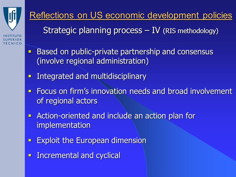 Reflections on US economic development policies Strategic planning process – IV (RIS methodology)  Based on public-private partnership and consensus (involve regional administration)  Integrated and multidisciplinary  Focus on firm’s innovation needs and broad involvement of regional actors  Action-oriented and include an action plan for implementation  Exploit the European dimension  Incremental and cyclical