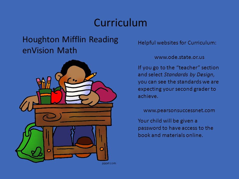 Curriculum Houghton Mifflin Reading enVision Math Helpful websites for Curriculum:   If you go to the teacher section and select Standards by Design, you can see the standards we are expecting your second grader to achieve.