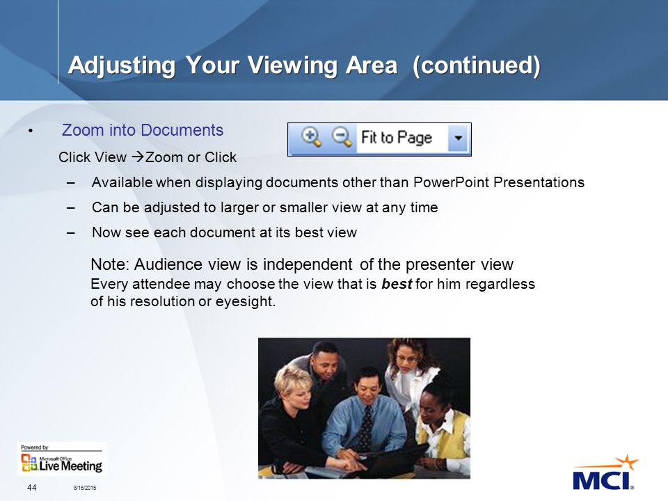 8/16/ Adjusting Your Viewing Area (continued) Zoom into Documents Click View  Zoom or Click –Available when displaying documents other than PowerPoint Presentations –Can be adjusted to larger or smaller view at any time –Now see each document at its best view Note: Audience view is independent of the presenter view Every attendee may choose the view that is best for him regardless of his resolution or eyesight.