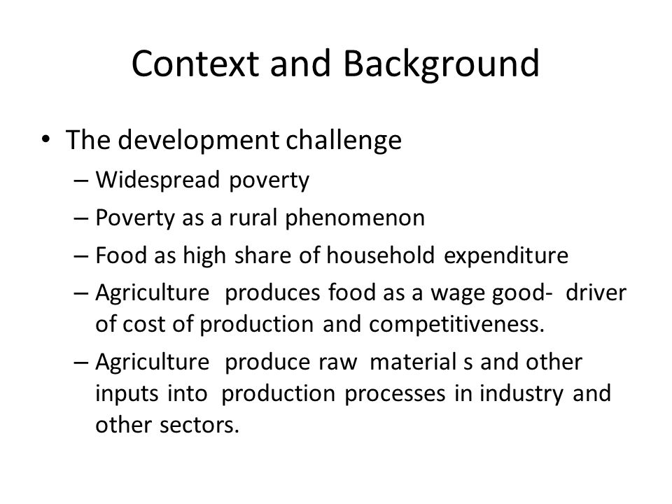 Context and Background The development challenge – Widespread poverty – Poverty as a rural phenomenon – Food as high share of household expenditure – Agriculture produces food as a wage good- driver of cost of production and competitiveness.