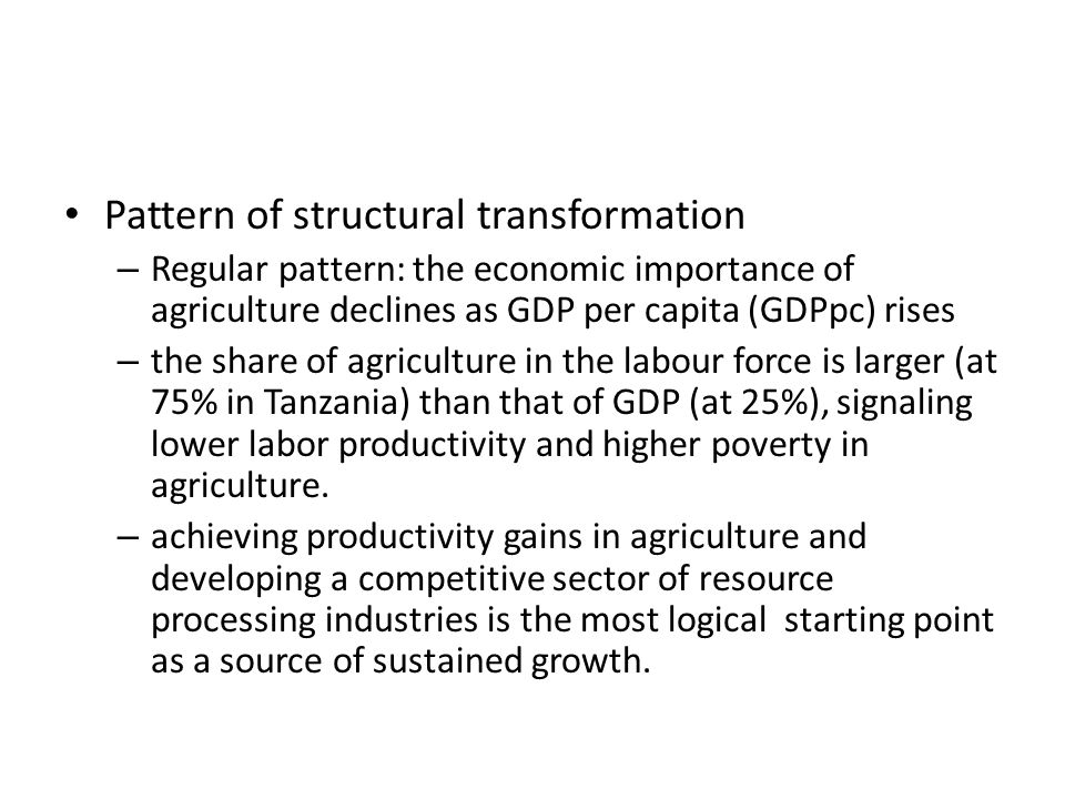 Pattern of structural transformation – Regular pattern: the economic importance of agriculture declines as GDP per capita (GDPpc) rises – the share of agriculture in the labour force is larger (at 75% in Tanzania) than that of GDP (at 25%), signaling lower labor productivity and higher poverty in agriculture.