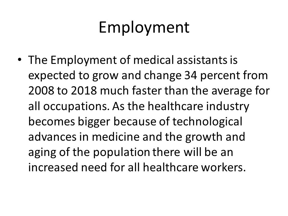 Employment The Employment of medical assistants is expected to grow and change 34 percent from 2008 to 2018 much faster than the average for all occupations.