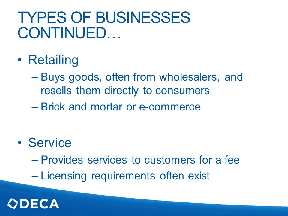 TYPES OF BUSINESSES CONTINUED… Retailing –Buys goods, often from wholesalers, and resells them directly to consumers –Brick and mortar or e-commerce Service –Provides services to customers for a fee –Licensing requirements often exist