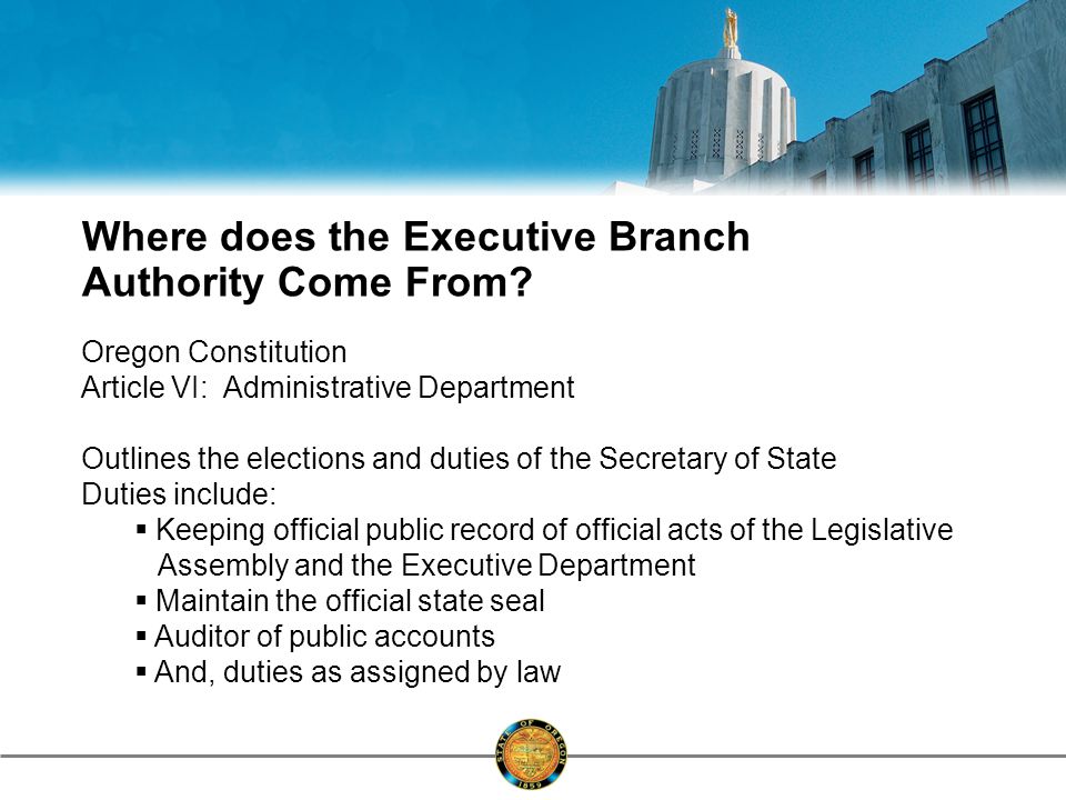 Oregon Constitution Article VI: Administrative Department Outlines the elections and duties of the Secretary of State Duties include:  Keeping official public record of official acts of the Legislative Assembly and the Executive Department  Maintain the official state seal  Auditor of public accounts  And, duties as assigned by law Where does the Executive Branch Authority Come From