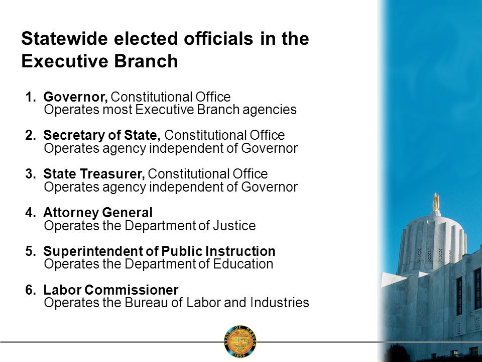 Statewide elected officials in the Executive Branch 1.Governor, Constitutional Office Operates most Executive Branch agencies 2.Secretary of State, Constitutional Office Operates agency independent of Governor 3.State Treasurer, Constitutional Office Operates agency independent of Governor 4.Attorney General Operates the Department of Justice 5.Superintendent of Public Instruction Operates the Department of Education 6.Labor Commissioner Operates the Bureau of Labor and Industries