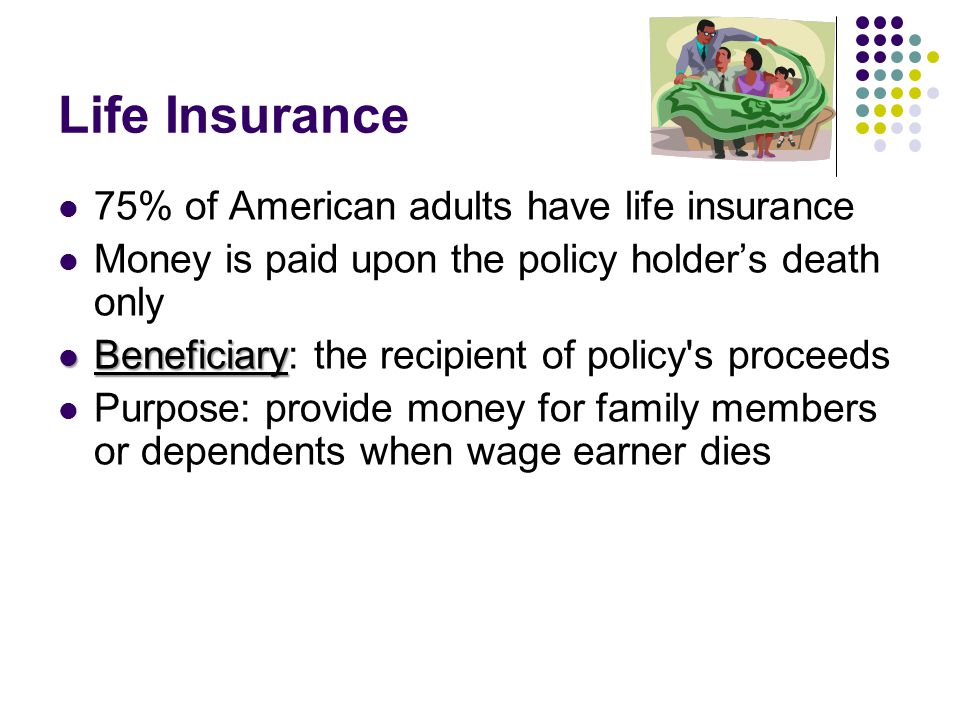 Life Insurance 75% of American adults have life insurance Money is paid upon the policy holder’s death only Beneficiary Beneficiary: the recipient of policy s proceeds Purpose: provide money for family members or dependents when wage earner dies