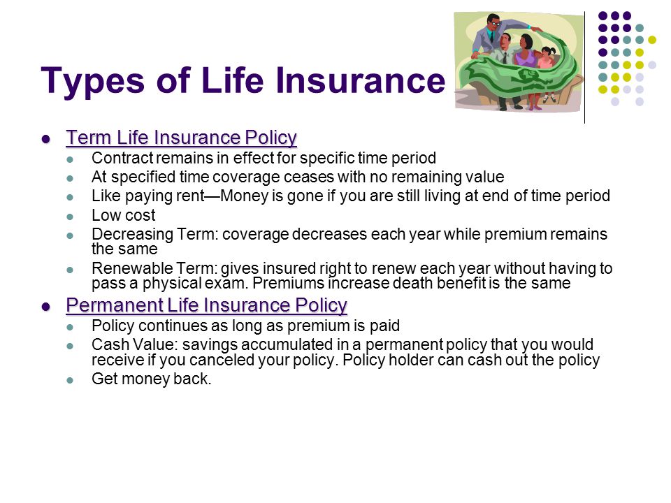 Types of Life Insurance Term Life Insurance Policy Term Life Insurance Policy Contract remains in effect for specific time period At specified time coverage ceases with no remaining value Like paying rent—Money is gone if you are still living at end of time period Low cost Decreasing Term: coverage decreases each year while premium remains the same Renewable Term: gives insured right to renew each year without having to pass a physical exam.