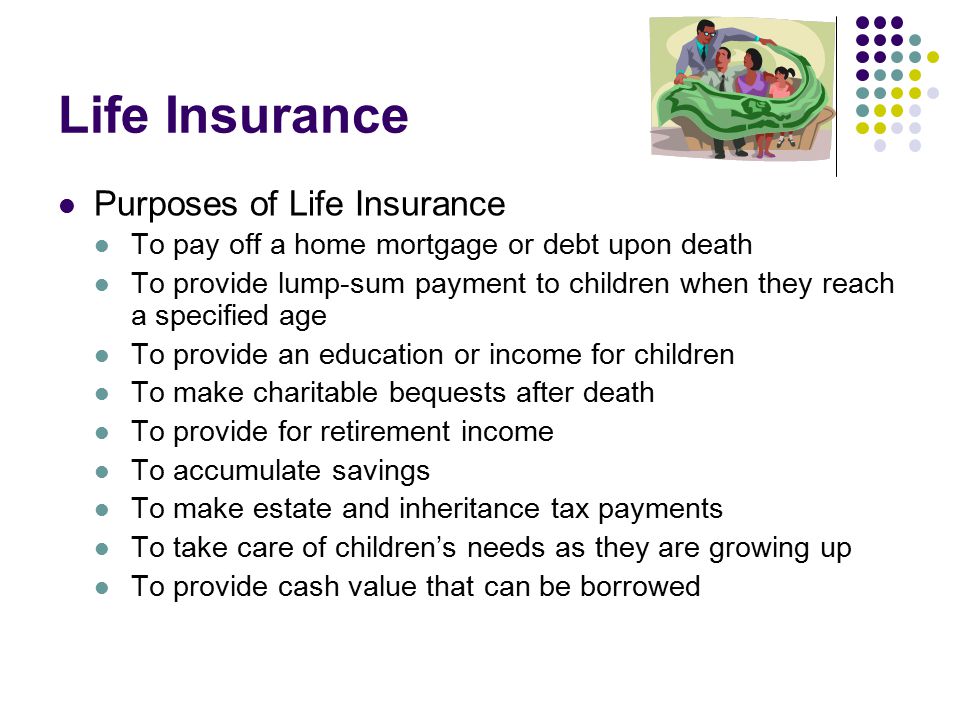 Life Insurance Purposes of Life Insurance To pay off a home mortgage or debt upon death To provide lump-sum payment to children when they reach a specified age To provide an education or income for children To make charitable bequests after death To provide for retirement income To accumulate savings To make estate and inheritance tax payments To take care of children’s needs as they are growing up To provide cash value that can be borrowed
