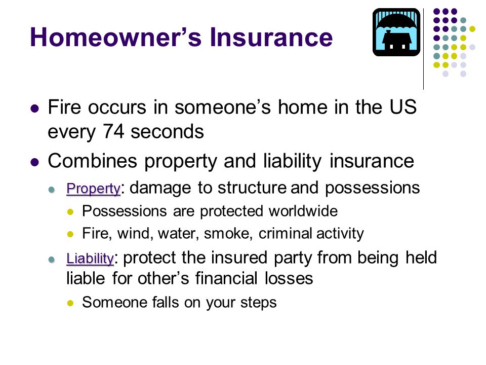 Homeowner’s Insurance Fire occurs in someone’s home in the US every 74 seconds Combines property and liability insurance Property Property : damage to structure and possessions Possessions are protected worldwide Fire, wind, water, smoke, criminal activity Liability Liability : protect the insured party from being held liable for other’s financial losses Someone falls on your steps