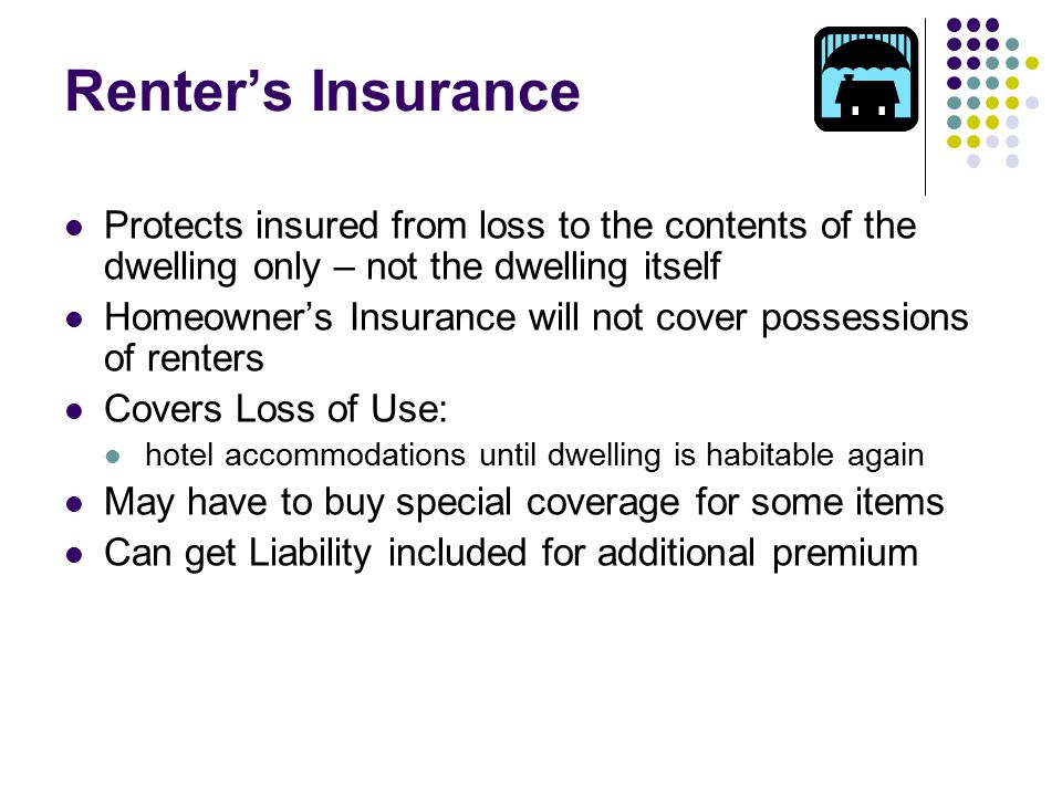 Renter’s Insurance Protects insured from loss to the contents of the dwelling only – not the dwelling itself Homeowner’s Insurance will not cover possessions of renters Covers Loss of Use: hotel accommodations until dwelling is habitable again May have to buy special coverage for some items Can get Liability included for additional premium