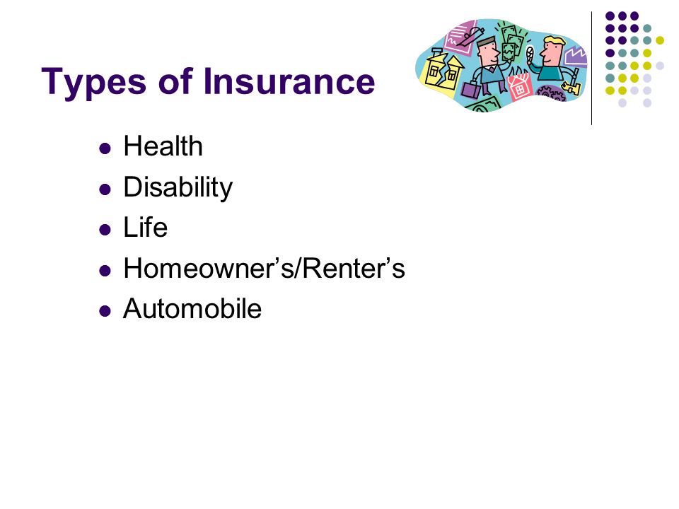 Types of Insurance Health Disability Life Homeowner’s/Renter’s Automobile