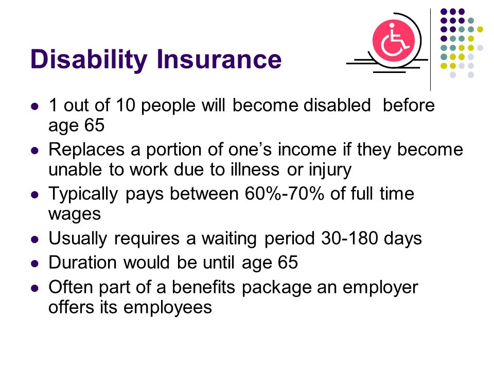 Disability Insurance 1 out of 10 people will become disabled before age 65 Replaces a portion of one’s income if they become unable to work due to illness or injury Typically pays between 60%-70% of full time wages Usually requires a waiting period days Duration would be until age 65 Often part of a benefits package an employer offers its employees