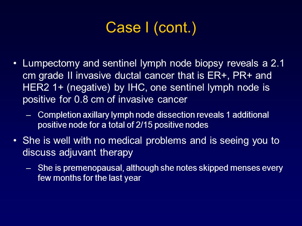 Case I (cont.) Lumpectomy and sentinel lymph node biopsy reveals a 2.1 cm grade II invasive ductal cancer that is ER+, PR+ and HER2 1+ (negative) by IHC, one sentinel lymph node is positive for 0.8 cm of invasive cancer –Completion axillary lymph node dissection reveals 1 additional positive node for a total of 2/15 positive nodes She is well with no medical problems and is seeing you to discuss adjuvant therapy –She is premenopausal, although she notes skipped menses every few months for the last year