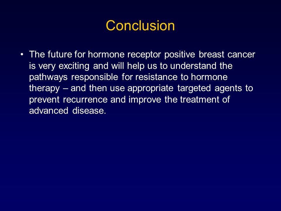 Conclusion The future for hormone receptor positive breast cancer is very exciting and will help us to understand the pathways responsible for resistance to hormone therapy – and then use appropriate targeted agents to prevent recurrence and improve the treatment of advanced disease.
