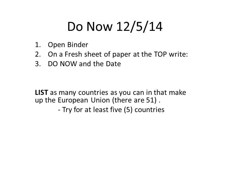 Do Now 12/5/14 1.Open Binder 2.On a Fresh sheet of paper at the TOP write: 3.DO NOW and the Date LIST as many countries as you can in that make up the European Union (there are 51).