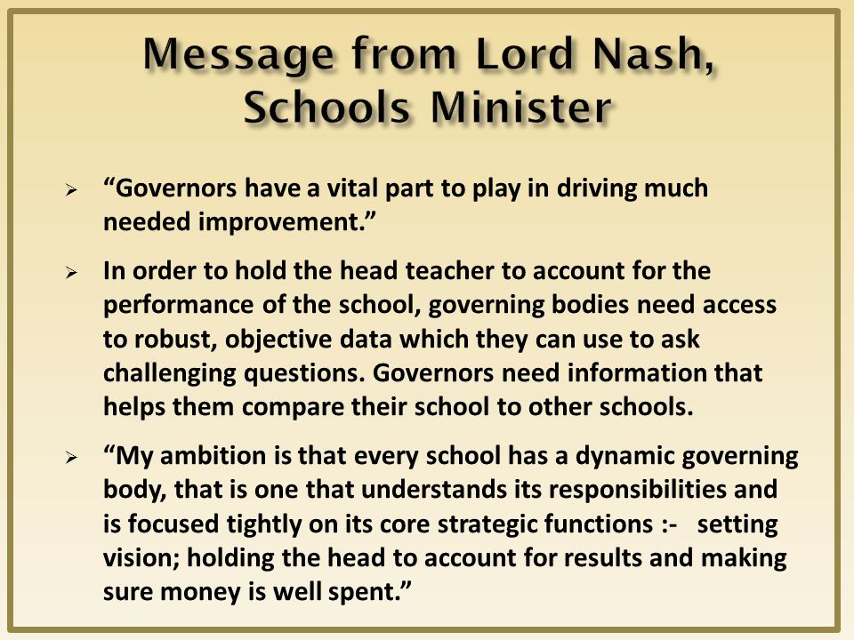  Governors have a vital part to play in driving much needed improvement.  In order to hold the head teacher to account for the performance of the school, governing bodies need access to robust, objective data which they can use to ask challenging questions.