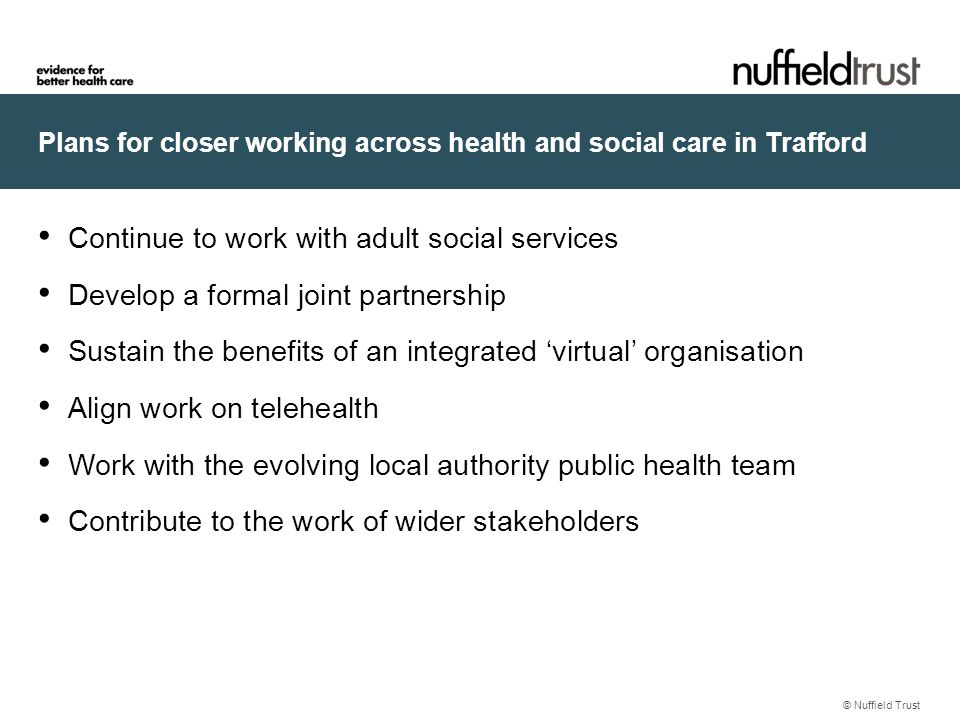 Plans for closer working across health and social care in Trafford © Nuffield Trust Continue to work with adult social services Develop a formal joint partnership Sustain the benefits of an integrated ‘virtual’ organisation Align work on telehealth Work with the evolving local authority public health team Contribute to the work of wider stakeholders