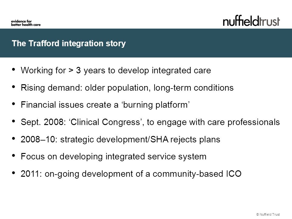 The Trafford integration story © Nuffield Trust Working for > 3 years to develop integrated care Rising demand: older population, long-term conditions Financial issues create a ‘burning platform’ Sept.