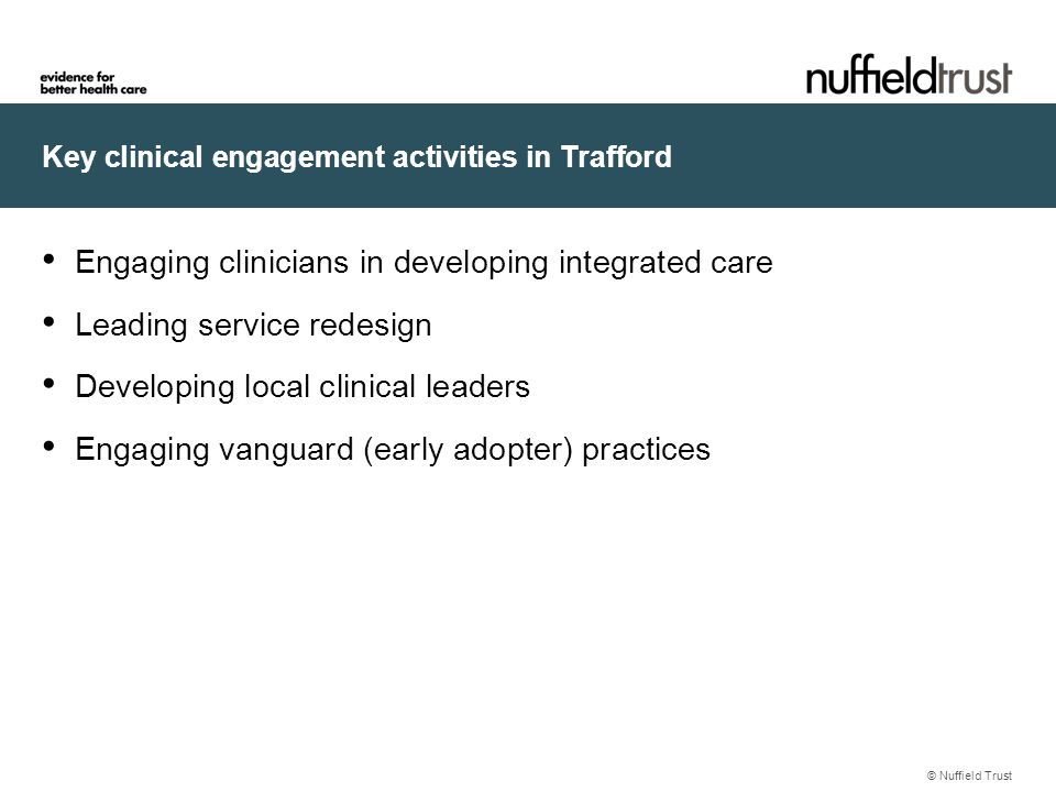 Key clinical engagement activities in Trafford © Nuffield Trust Engaging clinicians in developing integrated care Leading service redesign Developing local clinical leaders Engaging vanguard (early adopter) practices