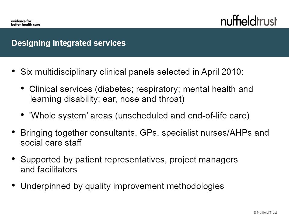 Designing integrated services © Nuffield Trust Six multidisciplinary clinical panels selected in April 2010: Clinical services (diabetes; respiratory; mental health and learning disability; ear, nose and throat) Whole system’ areas (unscheduled and end-of-life care) Bringing together consultants, GPs, specialist nurses/AHPs and social care staff Supported by patient representatives, project managers and facilitators Underpinned by quality improvement methodologies