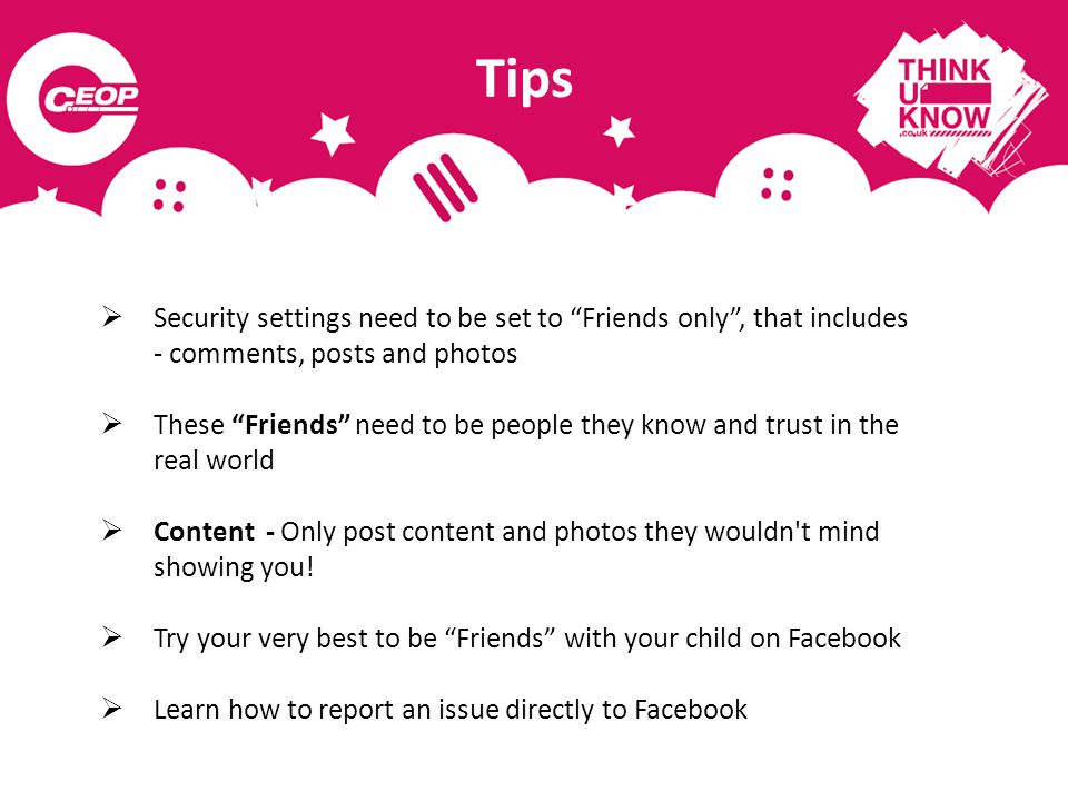 Tips  Security settings need to be set to Friends only , that includes - comments, posts and photos  These Friends need to be people they know and trust in the real world  Content - Only post content and photos they wouldn t mind showing you.