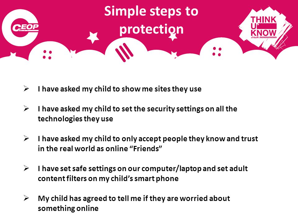 Simple steps to protection  I have asked my child to show me sites they use  I have asked my child to set the security settings on all the technologies they use  I have asked my child to only accept people they know and trust in the real world as online Friends  I have set safe settings on our computer/laptop and set adult content filters on my child’s smart phone  My child has agreed to tell me if they are worried about something online