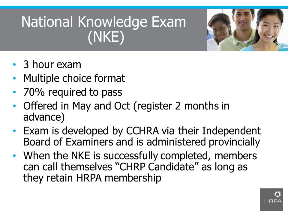 National Knowledge Exam (NKE) 3 hour exam Multiple choice format 70% required to pass Offered in May and Oct (register 2 months in advance) Exam is developed by CCHRA via their Independent Board of Examiners and is administered provincially When the NKE is successfully completed, members can call themselves CHRP Candidate as long as they retain HRPA membership