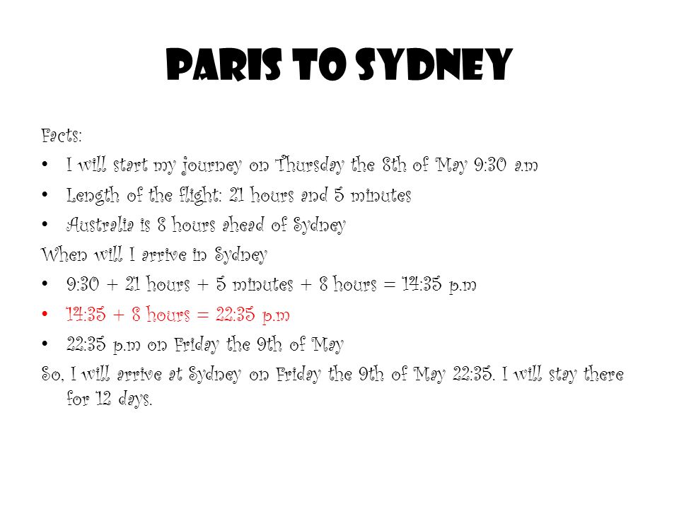 PARIS TO SYDNEY Facts: I will start my journey on Thursday the 8th of May 9:30 a.m Length of the flight: 21 hours and 5 minutes Australia is 8 hours ahead of Sydney When will I arrive in Sydney 9: hours + 5 minutes + 8 hours = 14:35 p.m 14: hours = 22:35 p.m 22:35 p.m on Friday the 9th of May So, I will arrive at Sydney on Friday the 9th of May 22:35.