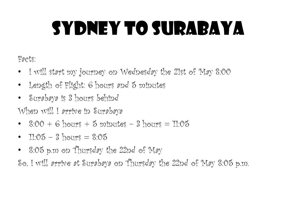 SYDNEY TO SURABAYA Facts: I will start my journey on Wednesday the 21st of May 8:00 Length of Flight: 6 hours and 5 minutes Surabaya is 3 hours behind When will I arrive in Surabaya 8: hours + 5 minutes – 3 hours = 11:05 11:05 – 3 hours = 8:05 8:05 p.m on Thursday the 22nd of May So, I will arrive at Surabaya on Thursday the 22nd of May 8:05 p.m.