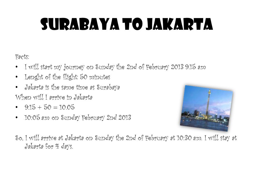 Surabaya to Jakarta Facts: I will start my journey on Sunday the 2nd of February a.m Lenght of the flight: 50 minutes Jakarta is the same time as Surabaya When will I arrive in Jakarta 9: = :05 a.m on Sunday February 2nd 2013 So, I will arrive at Jakarta on Sunday the 2nd of February at 10:30 a.m.
