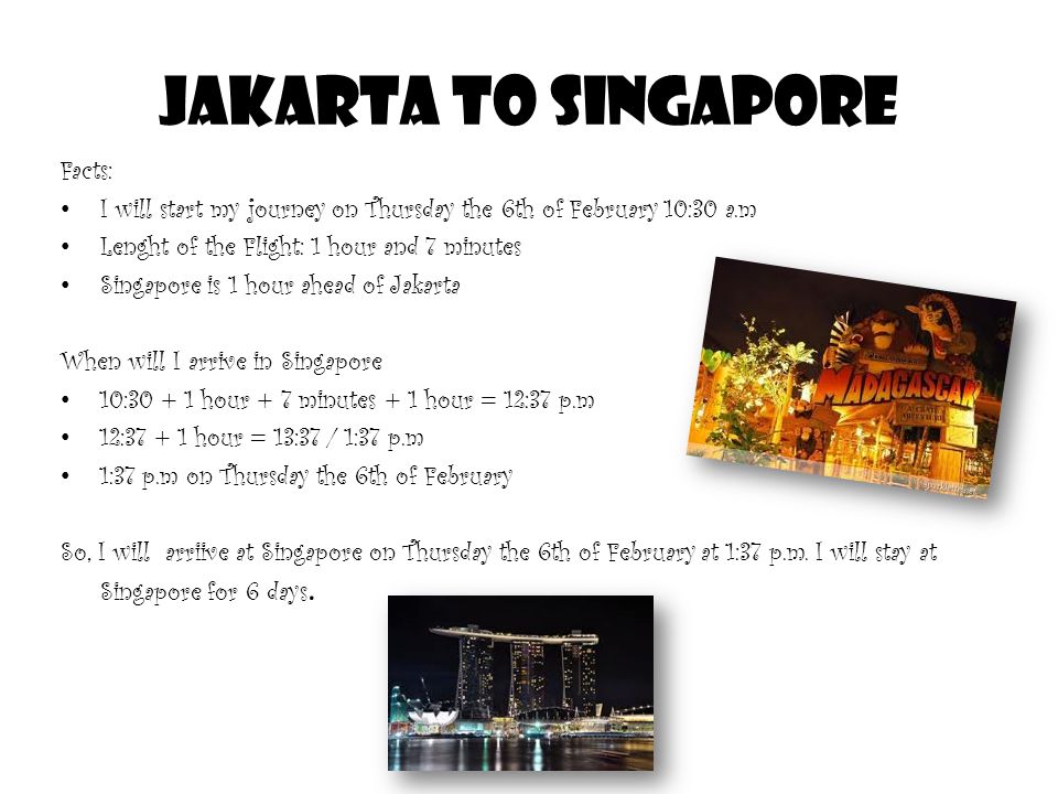 Jakarta to Singapore Facts: I will start my journey on Thursday the 6th of February 10:30 a.m Lenght of the Flight: 1 hour and 7 minutes Singapore is 1 hour ahead of Jakarta When will I arrive in Singapore 10: hour + 7 minutes + 1 hour = 12:37 p.m 12: hour = 13:37 / 1:37 p.m 1:37 p.m on Thursday the 6th of February So, I will arriive at Singapore on Thursday the 6th of February at 1:37 p.m.
