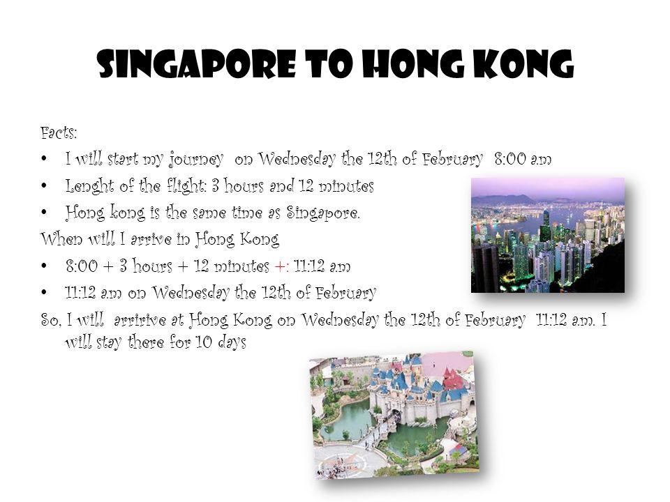 Singapore to Hong kong Facts: I will start my journey on Wednesday the 12th of February 8:00 a.m Lenght of the flight: 3 hours and 12 minutes Hong kong is the same time as Singapore.