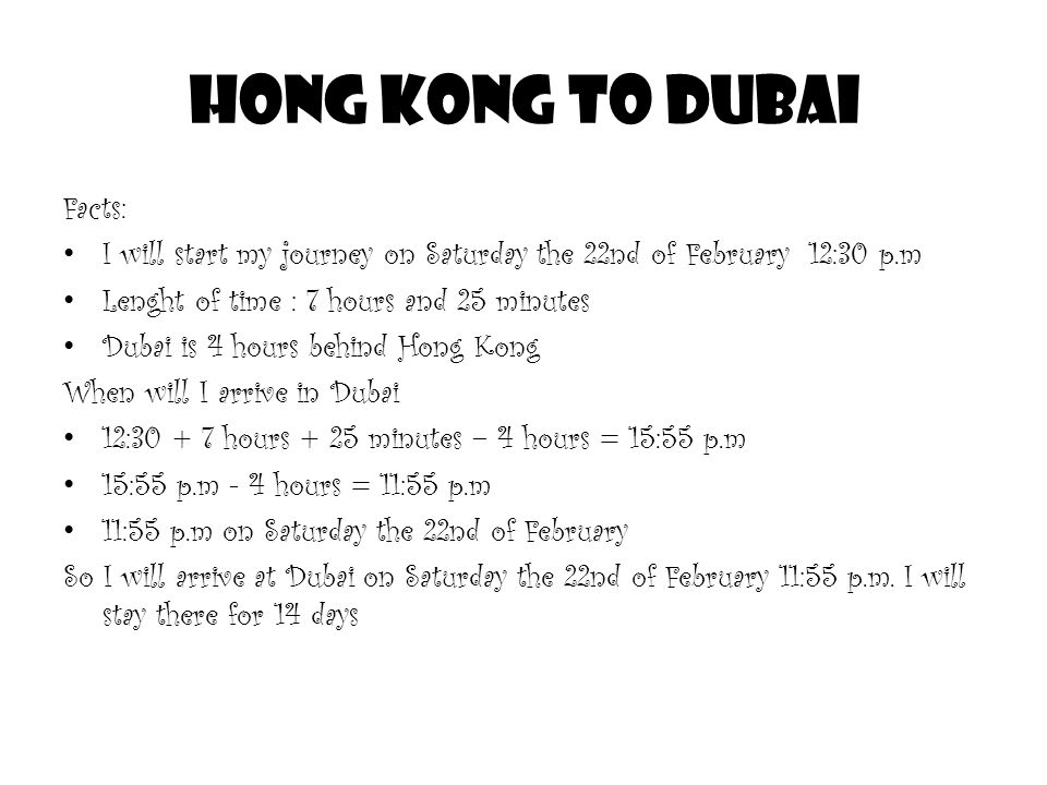 Hong Kong to Dubai Facts: I will start my journey on Saturday the 22nd of February 12:30 p.m Lenght of time : 7 hours and 25 minutes Dubai is 4 hours behind Hong Kong When will I arrive in Dubai 12: hours + 25 minutes – 4 hours = 15:55 p.m 15:55 p.m - 4 hours = 11:55 p.m 11:55 p.m on Saturday the 22nd of February So I will arrive at Dubai on Saturday the 22nd of February 11:55 p.m.