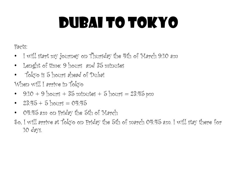 Dubai to Tokyo Facts: I will start my journey on Thursday the 4th of March 9:10 a.m Lenght of time: 9 hours and 35 minutes Tokyo is 5 hours ahead of Dubai When will I arrive in Tokyo 9: hours + 35 minutes + 5 hours = 23:45 pm 23: hours = 04:45 04:45 a.m on Friday the 5th of March So, I will arrive at Tokyo on Friday the 5th of march 04:45 a.m.