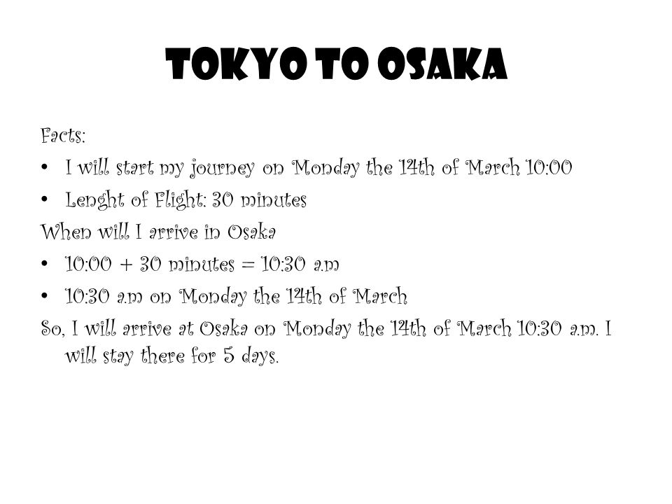 Tokyo to Osaka Facts: I will start my journey on Monday the 14th of March 10:00 Lenght of Flight: 30 minutes When will I arrive in Osaka 10: minutes = 10:30 a.m 10:30 a.m on Monday the 14th of March So, I will arrive at Osaka on Monday the 14th of March 10:30 a.m.