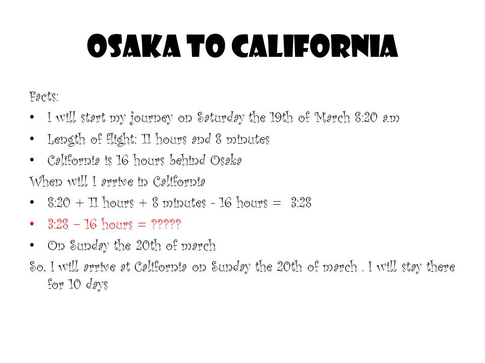 Osaka to California Facts: I will start my journey on Saturday the 19th of March 8:20 a.m Length of flight: 11 hours and 8 minutes California is 16 hours behind Osaka When will I arrive in California 8: hours + 8 minutes - 16 hours = 3:28 3:28 – 16 hours = .